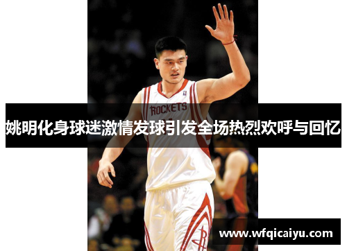姚明化身球迷激情发球引发全场热烈欢呼与回忆