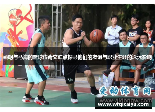 姚明与马海的篮球传奇交汇点探寻他们的友谊与职业生涯的深远影响